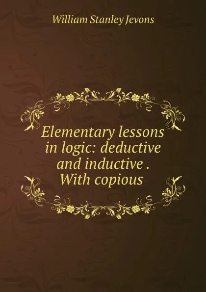Обложка книги Elementary lessons in logic: deductive and inductive . With copious ., William Stanley Jevons