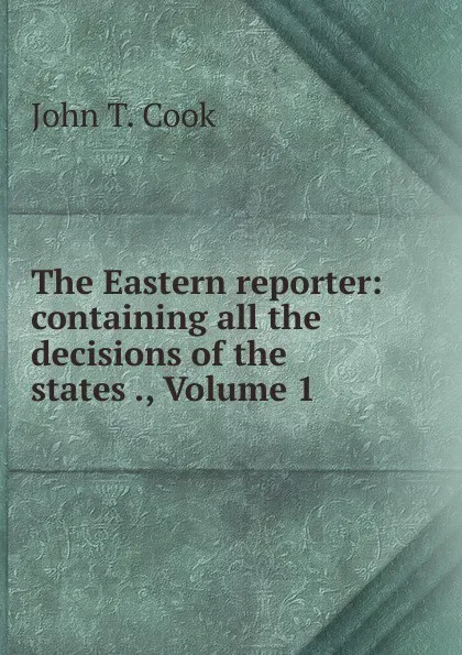 Обложка книги The Eastern reporter: containing all the decisions of the states ., Volume 1, John T. Cook