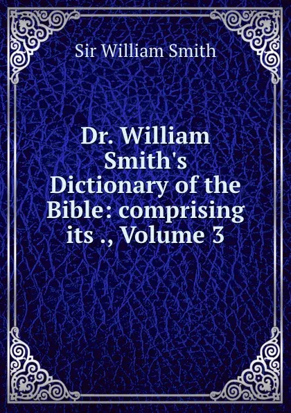 Обложка книги Dr. William Smith.s Dictionary of the Bible: comprising its ., Volume 3, Smith William