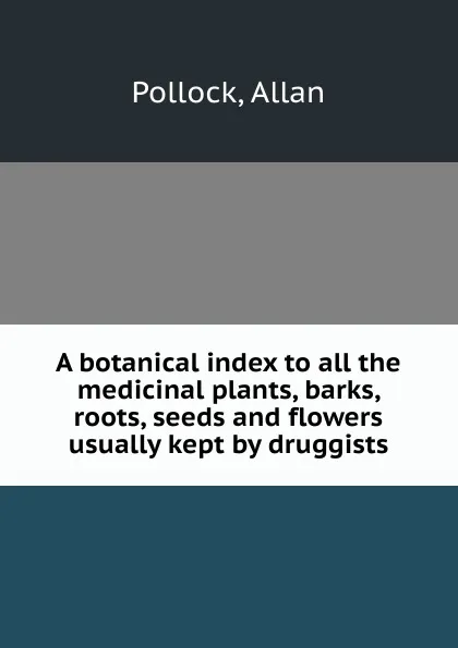 Обложка книги A botanical index to all the medicinal plants, barks, roots, seeds and flowers usually kept by druggists, Allan Pollock