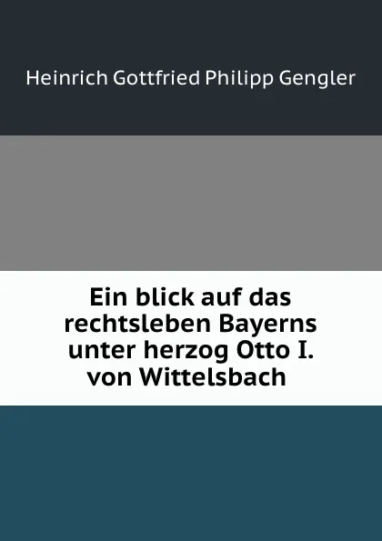 Обложка книги Ein blick auf das rechtsleben Bayerns unter herzog Otto I. von Wittelsbach ., Heinrich Gottfried Philipp Gengler