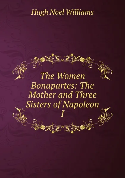 Обложка книги The Women Bonapartes: The Mother and Three Sisters of Napoleon I., H. Noel Williams