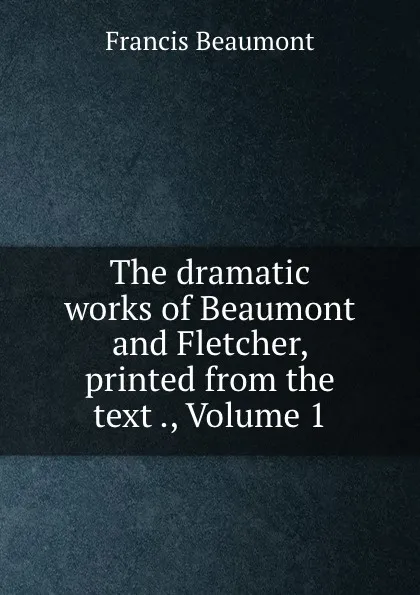 Обложка книги The dramatic works of Beaumont and Fletcher, printed from the text ., Volume 1, Beaumont Francis