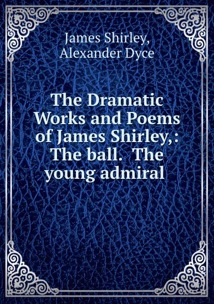 Обложка книги The Dramatic Works and Poems of James Shirley,: The ball.  The young admiral ., James Shirley