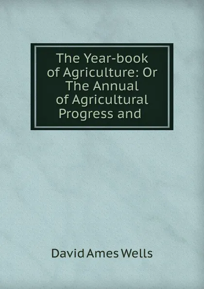 Обложка книги The Year-book of Agriculture: Or The Annual of Agricultural Progress and ., David Ames Wells