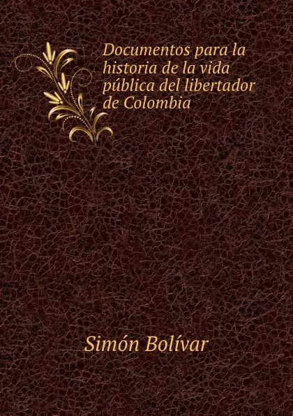 Обложка книги Documentos para la historia de la vida publica del libertador de Colombia ., Simón Bolívar