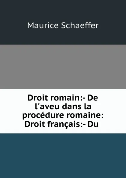 Обложка книги Droit romain:- De l.aveu dans la procedure romaine: Droit francais:- Du ., Maurice Schaeffer