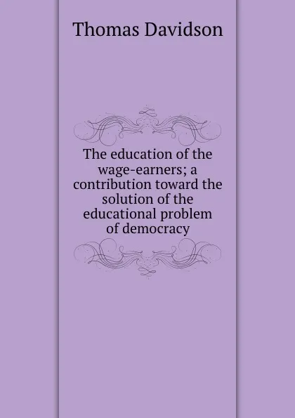 Обложка книги The education of the wage-earners; a contribution toward the solution of the educational problem of democracy, Thomas Davidson