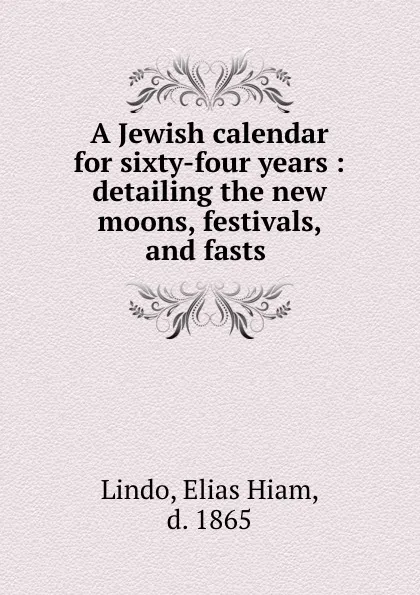 Обложка книги A Jewish calendar for sixty-four years : detailing the new moons, festivals, and fasts ., Elias Hiam Lindo