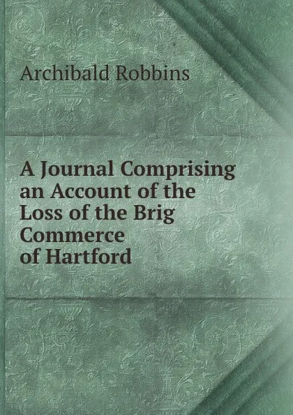 Обложка книги A Journal Comprising an Account of the Loss of the Brig Commerce of Hartford ., Archibald Robbins