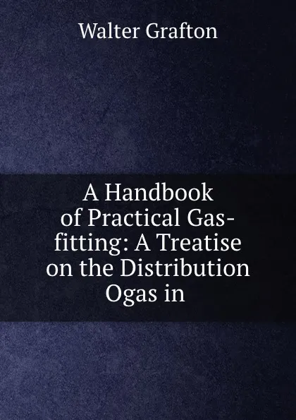 Обложка книги A Handbook of Practical Gas-fitting: A Treatise on the Distribution Ogas in ., Walter Grafton