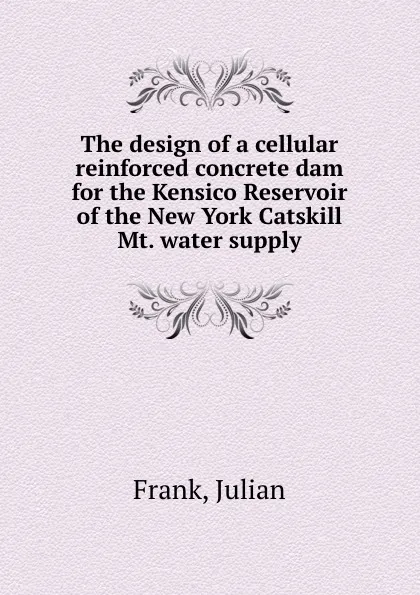 Обложка книги The design of a cellular reinforced concrete dam for the Kensico Reservoir of the New York Catskill Mt. water supply, Julian Frank