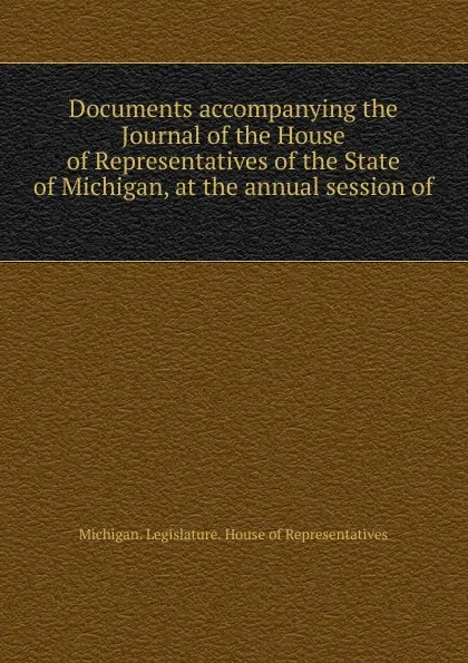 Обложка книги Documents accompanying the Journal of the House of Representatives of the State of Michigan, at the annual session of, Michigan. Legislature. House of Representatives