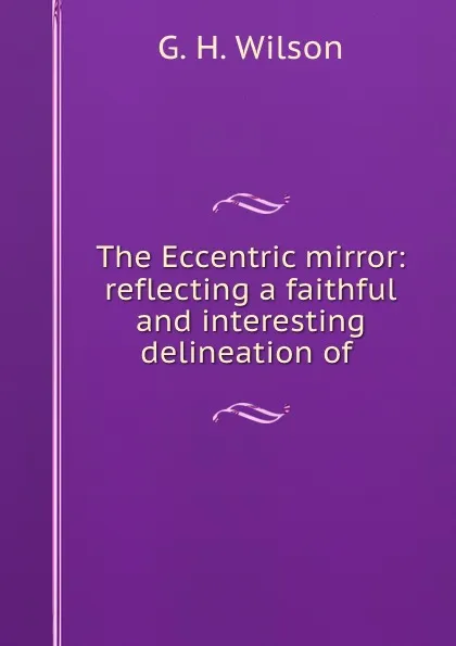 Обложка книги The Eccentric mirror: reflecting a faithful and interesting delineation of ., G.H. Wilson