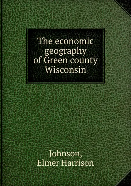 Обложка книги The economic geography of Green county Wisconsin, Elmer Harrison Johnson