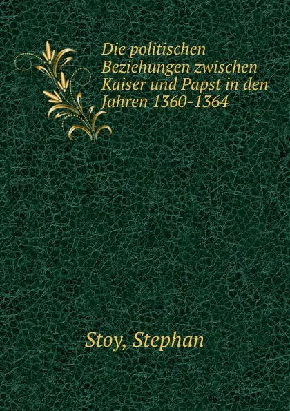 Обложка книги Die politischen Beziehungen zwischen Kaiser und Papst in den Jahren 1360-1364, Stephan Stoy
