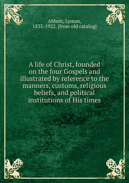 Обложка книги A life of Christ, founded on the four Gospels and illustrated by reference to the manners, customs, religious beliefs, and political institutions of His times, Lyman Abbott