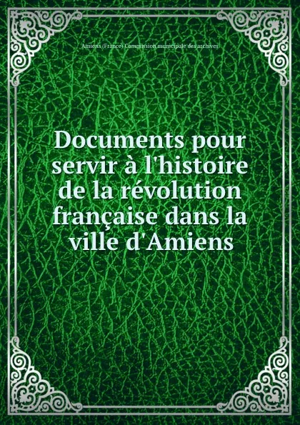 Обложка книги Documents pour servir a l.histoire de la revolution francaise dans la ville d.Amiens, 