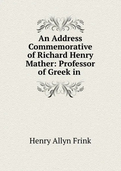 Обложка книги An Address Commemorative of Richard Henry Mather: Professor of Greek in ., Henry Allyn Frink