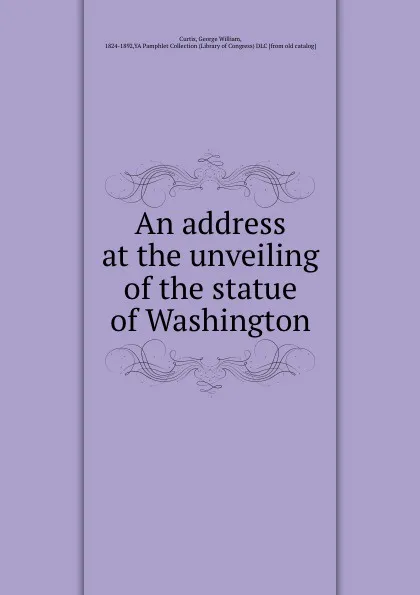 Обложка книги An address at the unveiling of the statue of Washington, George William Curtis