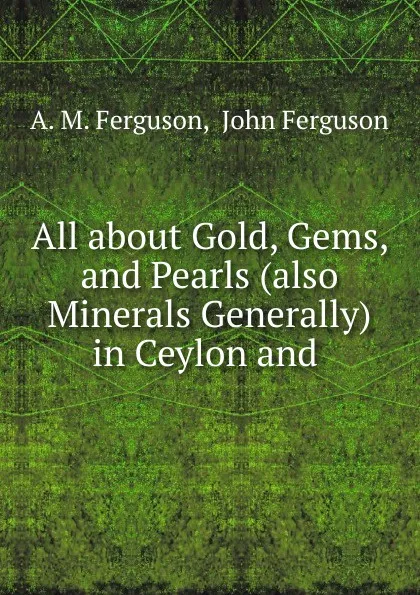 Обложка книги All about Gold, Gems, and Pearls (also Minerals Generally) in Ceylon and ., A.M. Ferguson