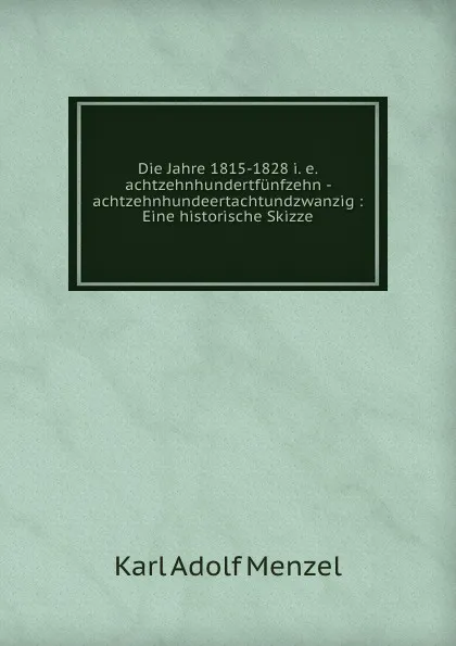 Обложка книги Die Jahre 1815-1828 i. e. achtzehnhundertfunfzehn - achtzehnhundeertachtundzwanzig : Eine historische Skizze, Menzel Karl Adolf