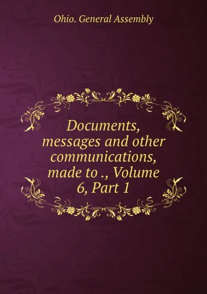 Обложка книги Documents, messages and other communications, made to ., Volume 6,.Part 1, Ohio. General Assembly