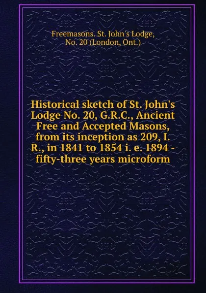 Обложка книги Historical sketch of St. John.s Lodge No. 20, G.R.C., Ancient Free and Accepted Masons, from its inception as 209, I.R., in 1841 to 1854 i. e. 1894 -fifty-three years microform, Freemasons. St. John's Lodge