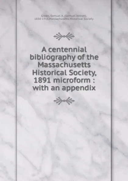 Обложка книги A centennial bibliography of the Massachusetts Historical Society, 1891 microform : with an appendix, Samuel Abbott Green