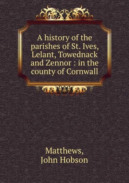 Обложка книги A history of the parishes of St. Ives, Lelant, Towednack and Zennor : in the county of Cornwall, John Hobson Matthews