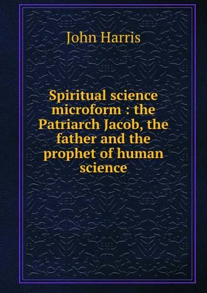 Обложка книги Spiritual science microform : the Patriarch Jacob, the father and the prophet of human science, John Harris