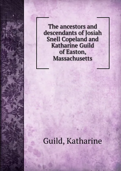 Обложка книги The ancestors and descendants of Josiah Snell Copeland and Katharine Guild of Easton, Massachusetts, Katharine Guild