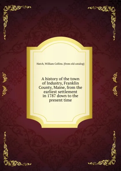 Обложка книги A history of the town of Industry, Franklin County, Maine, from the earliest settlement in 1787 down to the present time, William Collins Hatch