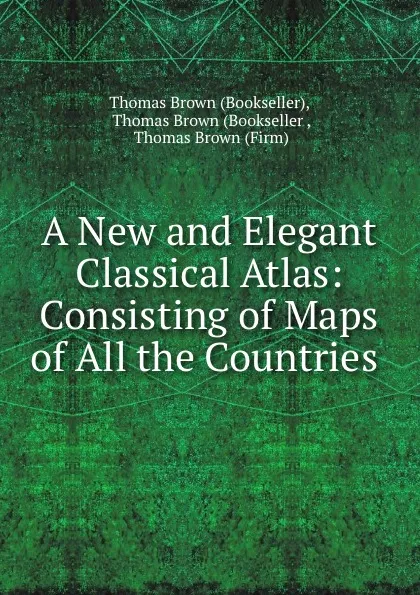 Обложка книги A New and Elegant Classical Atlas: Consisting of Maps of All the Countries ., Thomas Brown