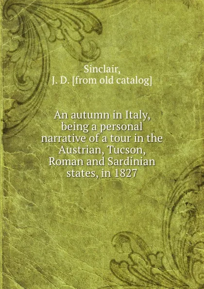 Обложка книги An autumn in Italy, being a personal narrative of a tour in the Austrian, Tucson, Roman and Sardinian states, in 1827, J.D. Sinclair