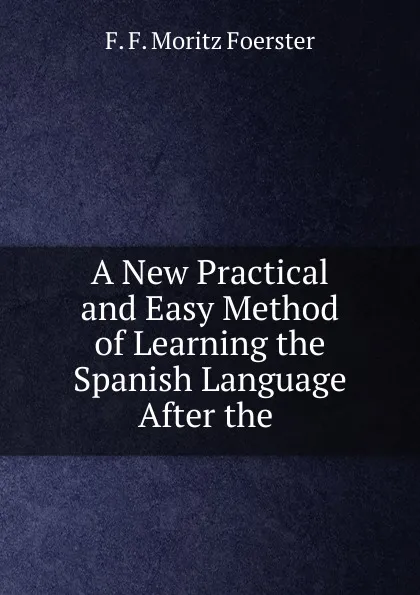 Обложка книги A New Practical and Easy Method of Learning the Spanish Language After the ., F.F. Moritz Foerster