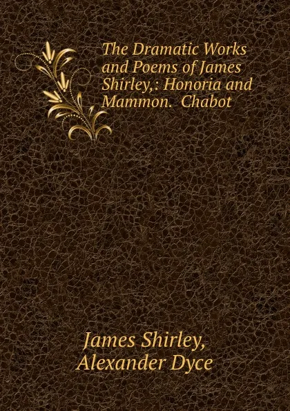 Обложка книги The Dramatic Works and Poems of James Shirley,: Honoria and Mammon.  Chabot ., James Shirley