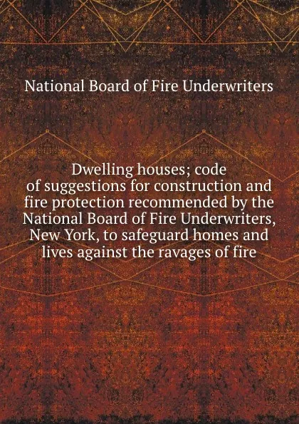 Обложка книги Dwelling houses; code of suggestions for construction and fire protection recommended by the National Board of Fire Underwriters, New York, to safeguard homes and lives against the ravages of fire, 