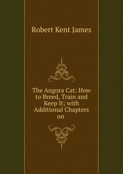 Обложка книги The Angora Cat: How to Breed, Train and Keep It; with Additional Chapters on ., Robert Kent James