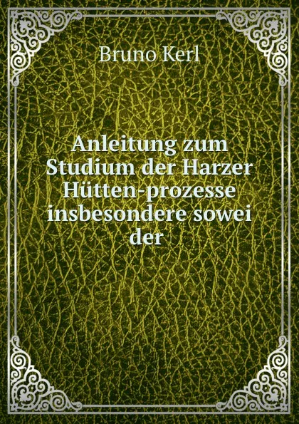 Обложка книги Anleitung zum Studium der Harzer Hutten-prozesse insbesondere sowei der ., Bruno Kerl