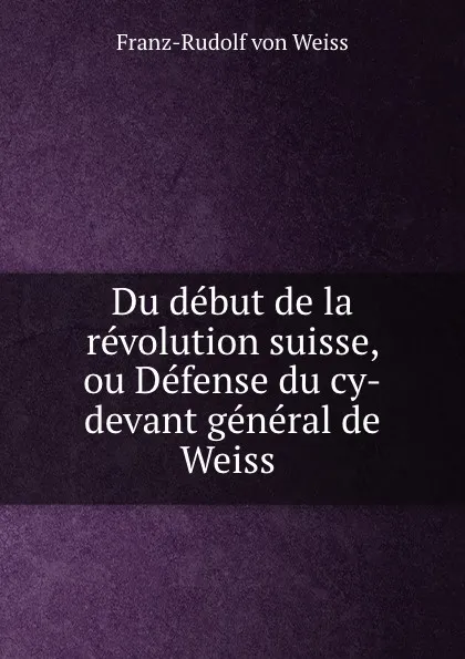 Обложка книги Du debut de la revolution suisse, ou Defense du cy-devant general de Weiss ., Franz-Rudolf von Weiss