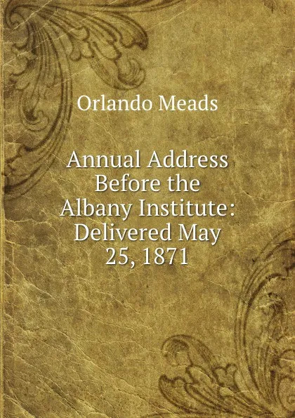 Обложка книги Annual Address Before the Albany Institute: Delivered May 25, 1871, Orlando Meads