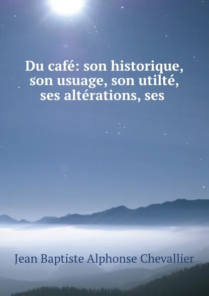 Обложка книги Du cafe: son historique, son usuage, son utilte, ses alterations, ses ., Jean Baptiste Alphonse Chevallier