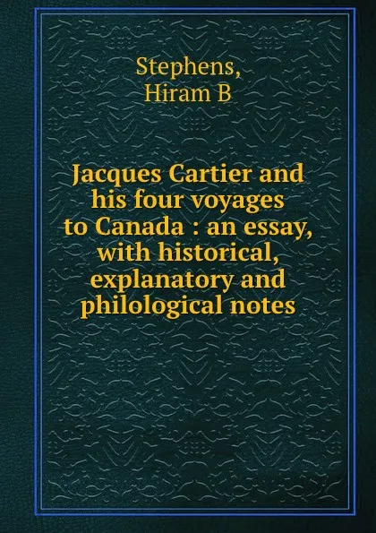 Обложка книги Jacques Cartier and his four voyages to Canada : an essay, with historical, explanatory and philological notes, Hiram B. Stephens