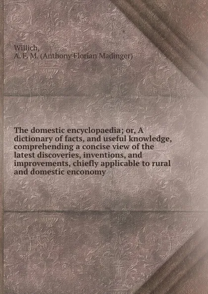 Обложка книги The domestic encyclopaedia; or, A dictionary of facts, and useful knowledge, comprehending a concise view of the latest discoveries, inventions, and improvements, chiefly applicable to rural and domestic enconomy, Anthony Florian Madinger Willich