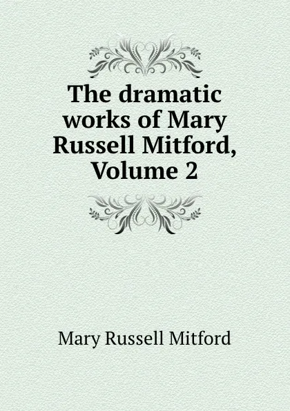 Обложка книги The dramatic works of Mary Russell Mitford, Volume 2, Mary Russell Mitford