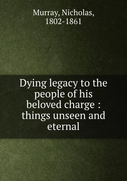 Обложка книги Dying legacy to the people of his beloved charge : things unseen and eternal, Nicholas Murray