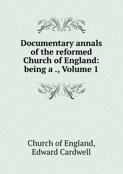 Обложка книги Documentary annals of the reformed Church of England: being a ., Volume 1, Edward Cardwell