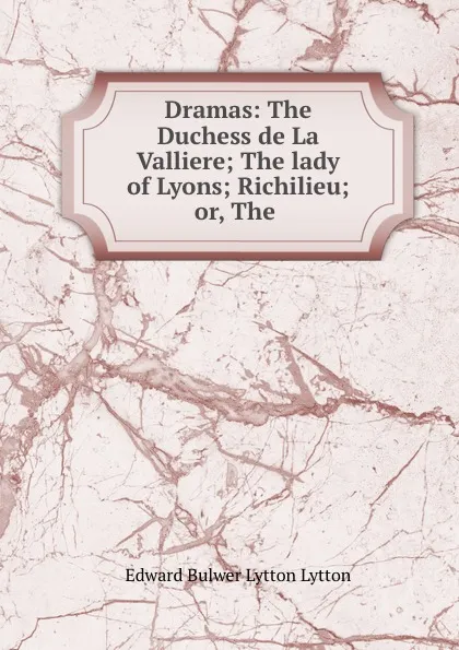 Обложка книги Dramas: The Duchess de La Valliere; The lady of Lyons; Richilieu; or, The ., Edward Bulwer Lytton