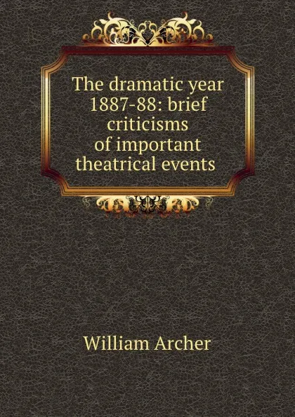 Обложка книги The dramatic year 1887-88: brief criticisms of important theatrical events ., William Archer
